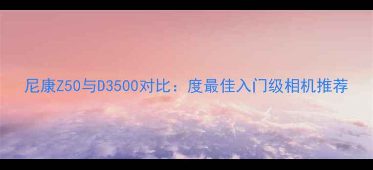 图片 尼康Z50与D3500对比：度最佳入门级相机推荐