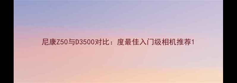 图片 尼康Z50与D3500对比：度最佳入门级相机推荐1