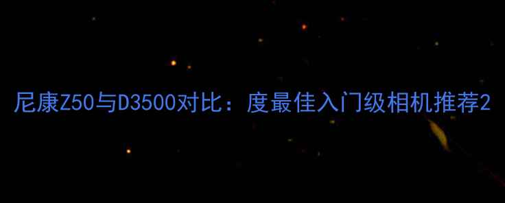 图片 尼康Z50与D3500对比：度最佳入门级相机推荐2
