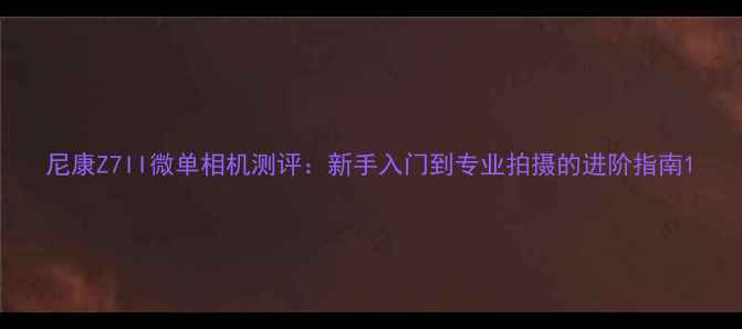 图片 尼康Z7II微单相机测评：新手入门到专业拍摄的进阶指南1