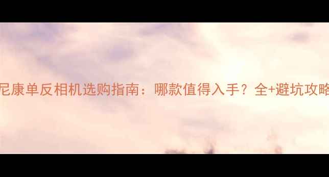 图片 尼康单反相机选购指南：哪款值得入手？全+避坑攻略