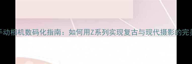 图片 尼康手动相机数码化指南：如何用Z系列实现复古与现代摄影的完美融合