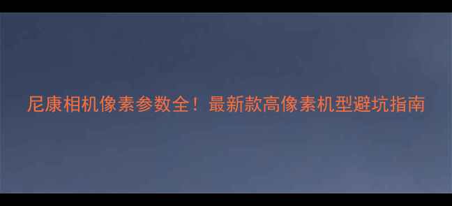 图片 尼康相机像素参数全！最新款高像素机型避坑指南