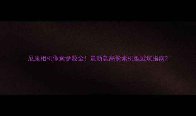 图片 尼康相机像素参数全！最新款高像素机型避坑指南2