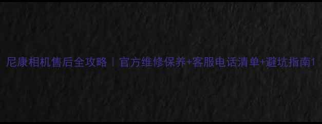 图片 尼康相机售后全攻略｜官方维修保养+客服电话清单+避坑指南1