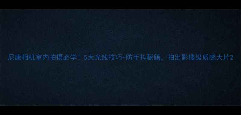 图片 尼康相机室内拍摄必学！5大光线技巧+防手抖秘籍，拍出影楼级质感大片2