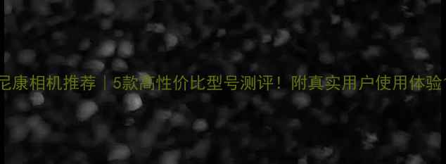 图片 尼康相机推荐｜5款高性价比型号测评！附真实用户使用体验1