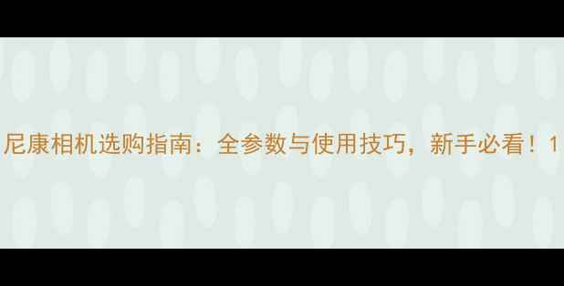 图片 尼康相机选购指南：全参数与使用技巧，新手必看！1