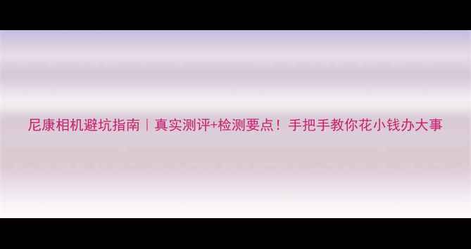 图片 尼康相机避坑指南｜真实测评+检测要点！手把手教你花小钱办大事