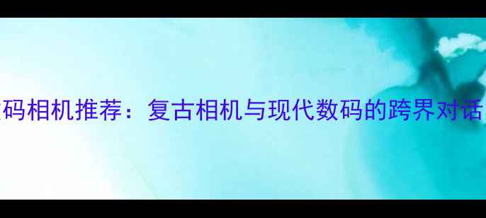 图片 尼康经典数码相机推荐：复古相机与现代数码的跨界对话与选购指南