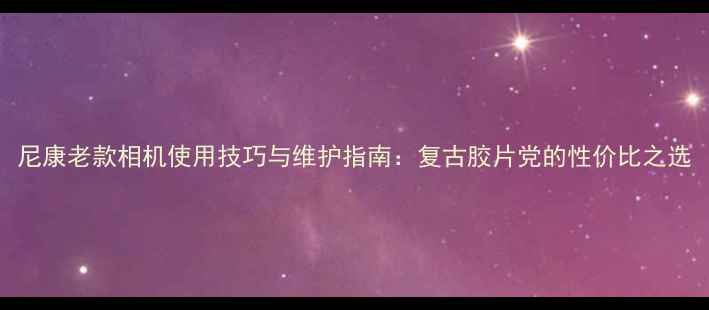 图片 尼康老款相机使用技巧与维护指南：复古胶片党的性价比之选