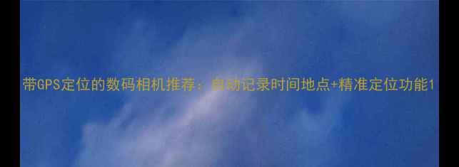 图片 带GPS定位的数码相机推荐：自动记录时间地点+精准定位功能1