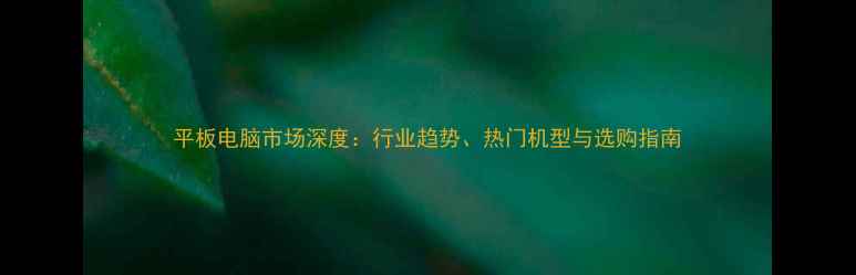 图片 平板电脑市场深度：行业趋势、热门机型与选购指南