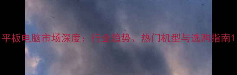 图片 平板电脑市场深度：行业趋势、热门机型与选购指南1