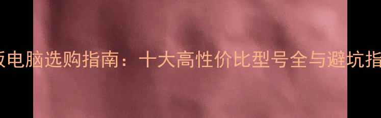 图片 平板电脑选购指南：十大高性价比型号全与避坑指南2