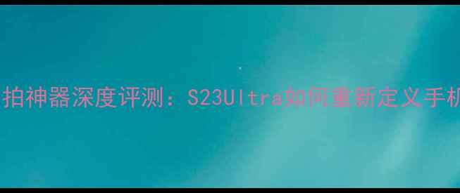 图片 度三星旗舰自拍神器深度评测：S23Ultra如何重新定义手机自拍体验？2