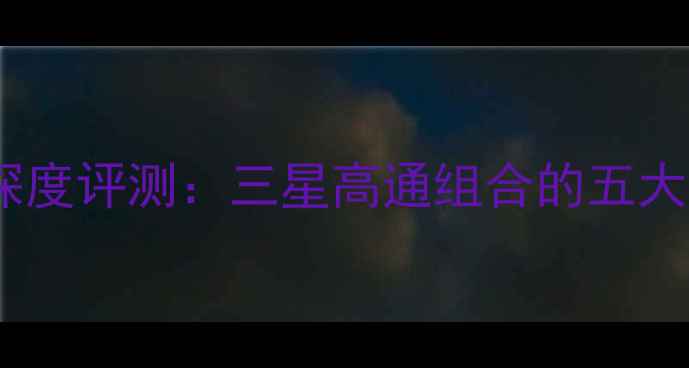 图片 度三星骁龙旗舰手机深度评测：三星高通组合的五大核心优势与选购指南2