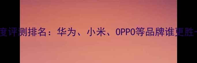 图片 度中国国产手机深度评测排名：华为、小米、OPPO等品牌谁更胜一筹？选购指南全1