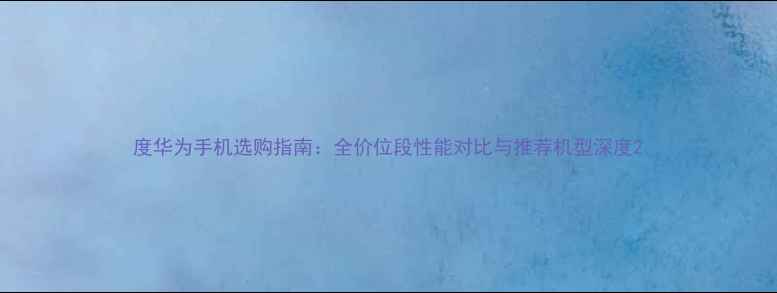 图片 度华为手机选购指南：全价位段性能对比与推荐机型深度2