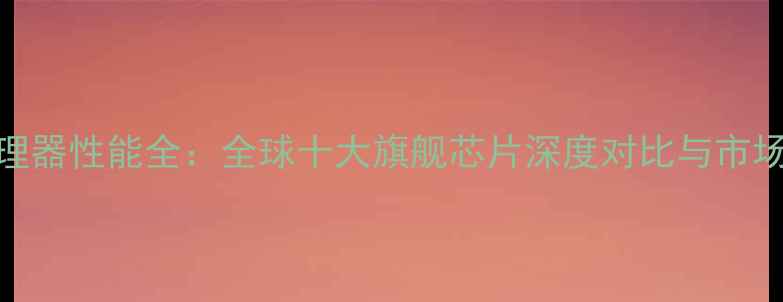 图片 度手机处理器性能全：全球十大旗舰芯片深度对比与市场趋势分析