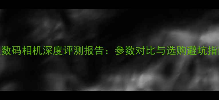 图片 度数码相机深度评测报告：参数对比与选购避坑指南