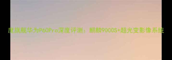 图片 度旗舰华为P60Pro深度评测：麒麟9000S+超光变影像系统