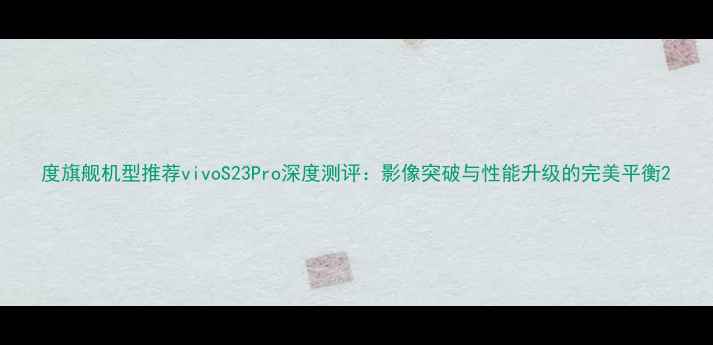 图片 度旗舰机型推荐vivoS23Pro深度测评：影像突破与性能升级的完美平衡2