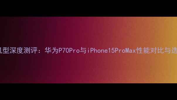 图片 度旗舰机型深度测评：华为P70Pro与iPhone15ProMax性能对比与选购指南2