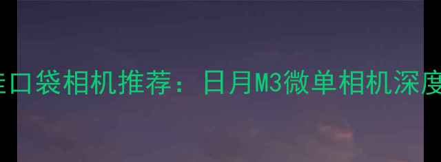 图片 度最佳口袋相机推荐：日月M3微单相机深度评测2