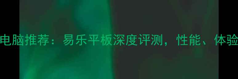 图片 度最佳平板电脑推荐：易乐平板深度评测，性能、体验与性价比全