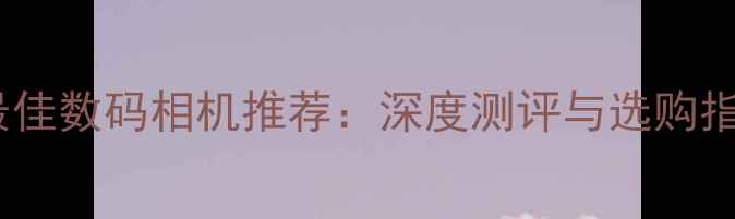 图片 度最佳数码相机推荐：深度测评与选购指南1