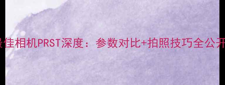 图片 度最佳相机PRST深度：参数对比+拍照技巧全公开📸2