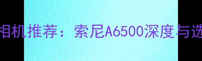 图片 度最佳相机推荐：索尼A6500深度与选购指南