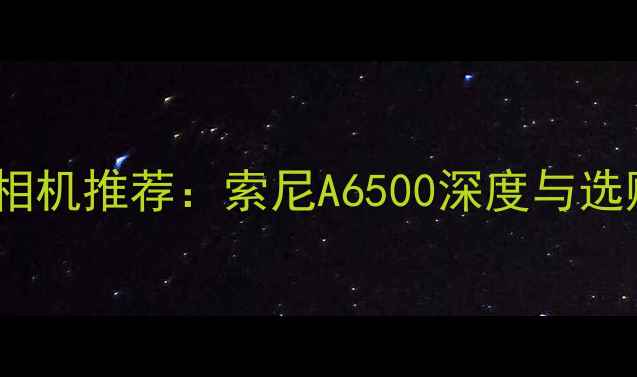 图片 度最佳相机推荐：索尼A6500深度与选购指南2