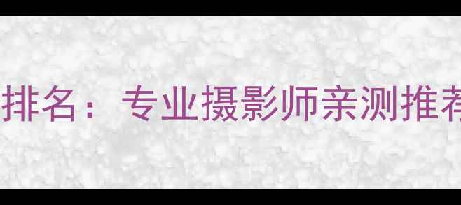 图片 度最佳相机画质排名：专业摄影师亲测推荐12款旗舰机型2