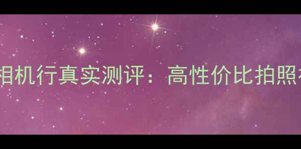 图片 度最佳！雷霆相机行真实测评：高性价比拍照神器怎么选？2