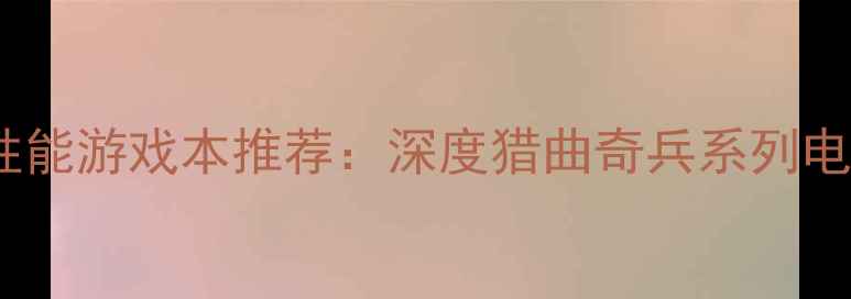 图片 度最值得入手的高性能游戏本推荐：深度猎曲奇兵系列电脑配置与使用场景1