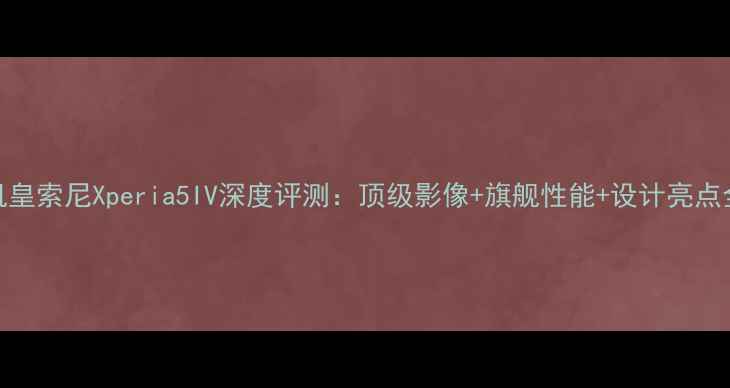 图片 度机皇索尼Xperia5IV深度评测：顶级影像+旗舰性能+设计亮点全✨
