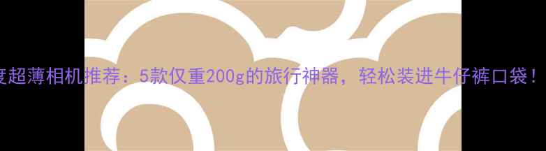 图片 度超薄相机推荐：5款仅重200g的旅行神器，轻松装进牛仔裤口袋！1
