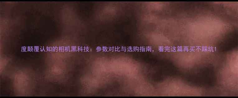 图片 度颠覆认知的相机黑科技：参数对比与选购指南，看完这篇再买不踩坑1