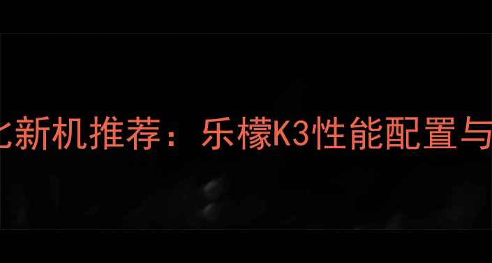 图片 度高性价比新机推荐：乐檬K3性能配置与选购指南1