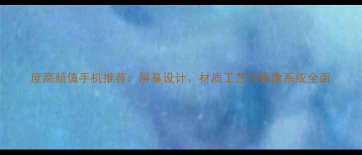 图片 度高颜值手机推荐：屏幕设计、材质工艺与影像系统全面