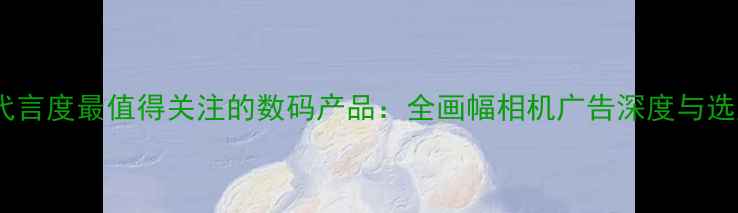 图片 张东健代言度最值得关注的数码产品：全画幅相机广告深度与选购指南1