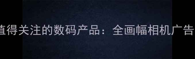 图片 张东健代言度最值得关注的数码产品：全画幅相机广告深度与选购指南2