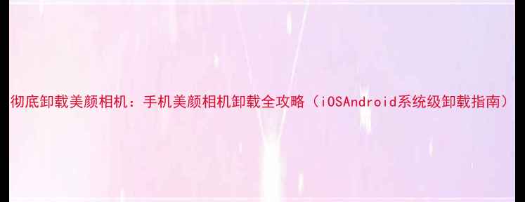 图片 彻底卸载美颜相机：手机美颜相机卸载全攻略（iOSAndroid系统级卸载指南）