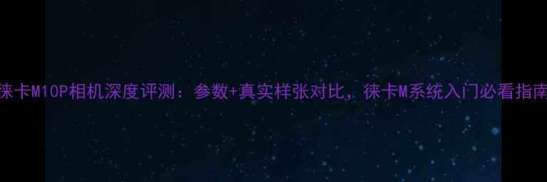 图片 徕卡M10P相机深度评测：参数+真实样张对比，徕卡M系统入门必看指南