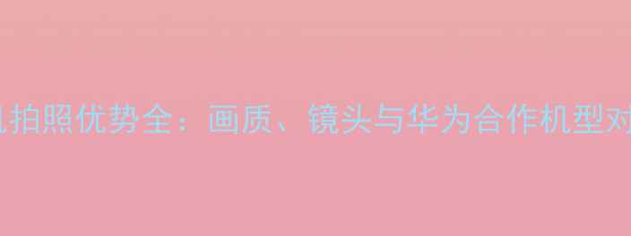 图片 徕卡相机拍照优势全：画质、镜头与华为合作机型对比测评2