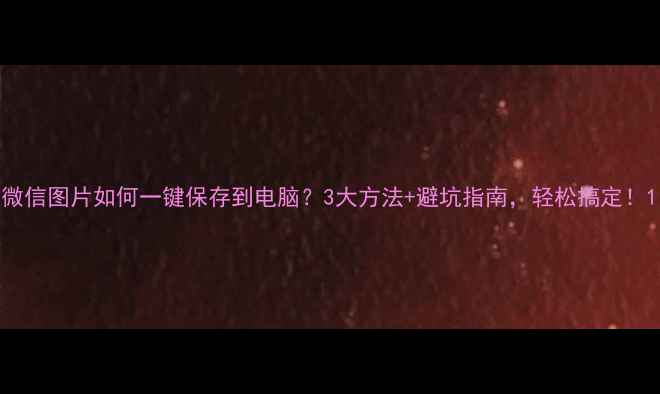 图片 微信图片如何一键保存到电脑？3大方法+避坑指南，轻松搞定！1