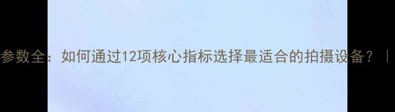 图片 微单相机参数全：如何通过12项核心指标选择最适合的拍摄设备？｜选购指南