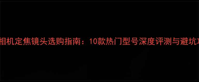 图片 微单相机定焦镜头选购指南：10款热门型号深度评测与避坑攻略1